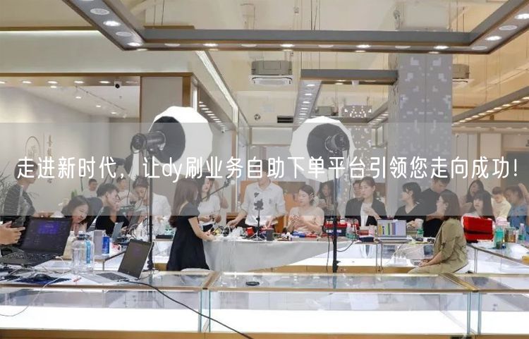 走进新时代，让dy刷业务自助下单平台引领您走向成功！
